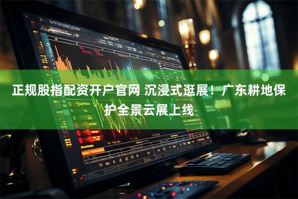 正规股指配资开户官网 沉浸式逛展！广东耕地保护全景云展上线