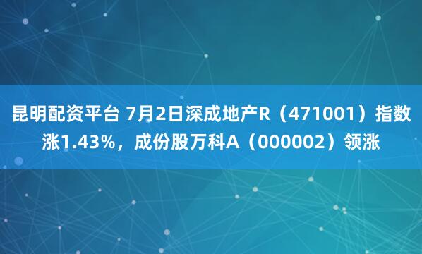昆明配资平台 7月2日深成地产R（471001）指数涨1.43%，成份股万科A（000002）领涨