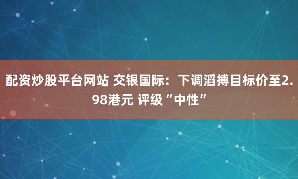 配资炒股平台网站 交银国际：下调滔搏目标价至2.98港元 评级“中性”