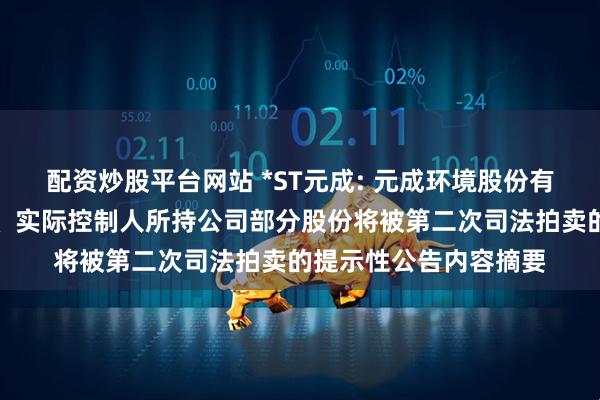 配资炒股平台网站 *ST元成: 元成环境股份有限公司关于控股股东、实际控制人所持公司部分股份将被第二次司法拍卖的提示性公告内容摘要