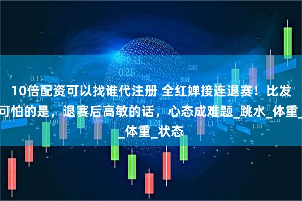 10倍配资可以找谁代注册 全红婵接连退赛！比发胖更可怕的是，退赛后高敏的话，心态成难题_跳水_体重_状态