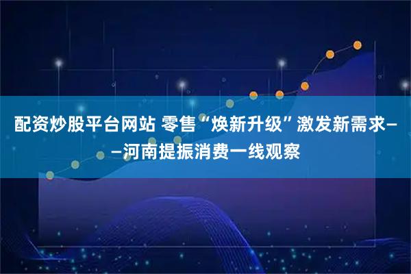 配资炒股平台网站 零售“焕新升级”激发新需求——河南提振消费一线观察
