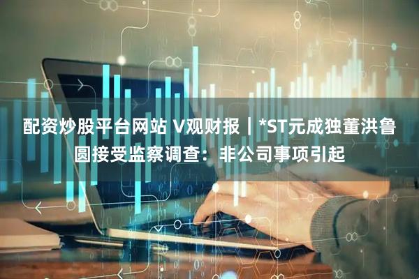配资炒股平台网站 V观财报｜*ST元成独董洪鲁圆接受监察调查：非公司事项引起