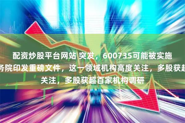 配资炒股平台网站 突发，600735可能被实施风险警示！国务院印发重磅文件，这一领域机构高度关注，多股获超百家机构调研