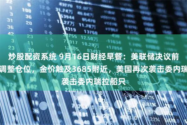 炒股配资系统 9月16日财经早餐：美联储决议前投资者调整仓位，金价触及3685附近，美国再次袭击委内瑞拉船只
