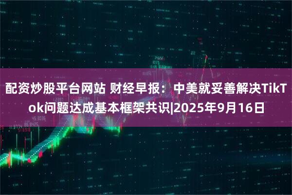 配资炒股平台网站 财经早报：中美就妥善解决TikTok问题达成基本框架共识|2025年9月16日
