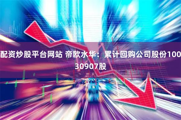 配资炒股平台网站 帝欧水华:累计回购公司股份10030907股