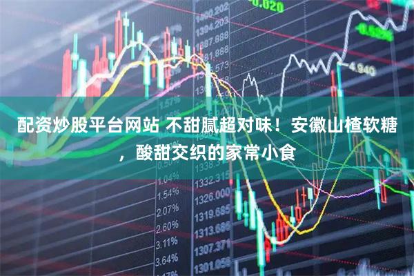 配资炒股平台网站 不甜腻超对味!安徽山楂软糖,酸甜交织的家常小食