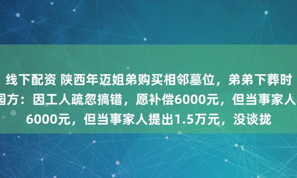 线下配资 陕西年迈姐弟购买相邻墓位，弟弟下葬时家人发现不相邻；墓园方：因工人疏忽搞错，愿补偿6000元，但当事家人提出1.5万元，没谈拢