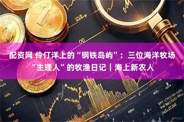 配资网 伶仃洋上的“钢铁岛屿”:三位海洋牧场“主理人”的牧渔日记|海上新农人